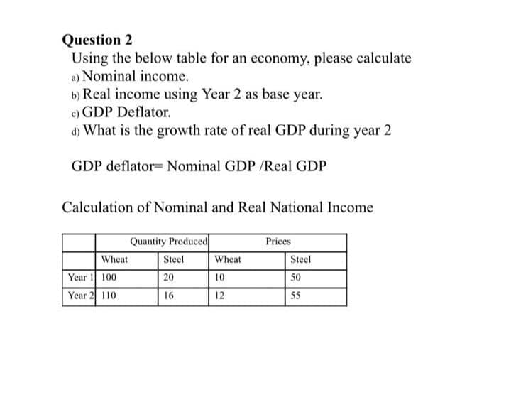 Question 2
Using the below table for an economy, please calculate
a) Nominal income.
b) Real income using Year 2 as base year.
c) GDP Deflator.
d) What is the growth rate of real GDP during year 2
GDP deflator= Nominal GDP /Real GDP
Calculation of Nominal and Real National Income
Quantity Produced
Prices
Wheat
Steel
Wheat
Steel
Year 1 100
Year 2 110
20
10
50
16
12
55
