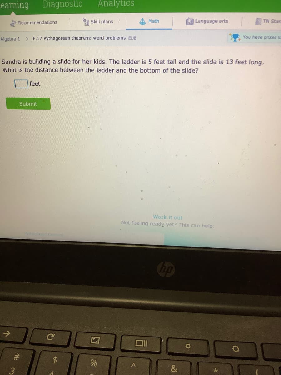 earning
Diagnostic
Analytics
Recommendations
A Skill plans /
Math
LLanguage arts
TN Stan
Algebra 1
> F.17 Pythagorean theorem: word problems EU8
You have prizes to
Sandra is building a slide for her kids. The ladder is 5 feet tall and the slide is 13 feet long.
What is the distance between the ladder and the bottom of the slide?
feet
Submit
Work it out
Not feeling ready yet? This can help:
Pythagoreen theorem
bp
->
#3
&
