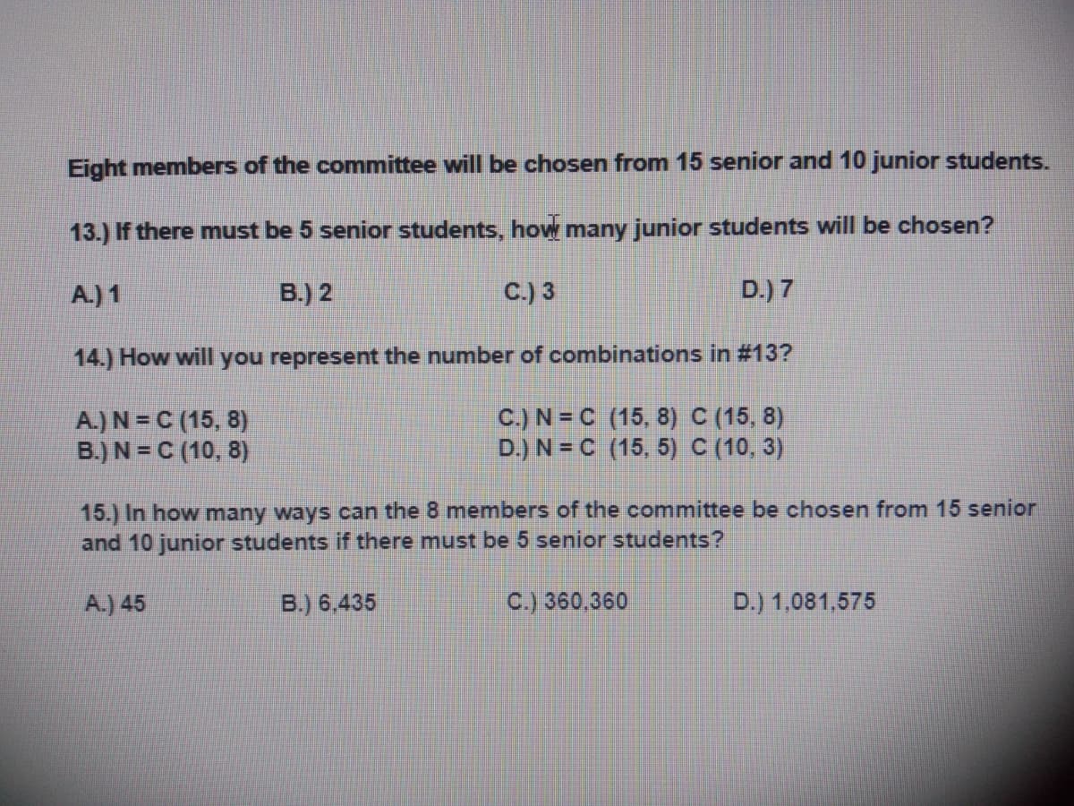 Eight members of the committee will be chosen from 15 senior and 10 junior students.
13.) If there must be 5 senior students, how many junior students will be chosen?
A.) 1
B.) 2
C.) 3
D.) 7
14.) How will you represent the number of combinations in #13?
A.) N = C (15, 8)
B.) N = C (10, 8)
C.) N = C (15, 8) C (15, 8)
D.) N = C (15, 5) C (10, 3)
15.) In how many ways can the 8 members of the committee be chosen from 15 senior
and 10 junior students if there must be 5 senior students?
A.) 45
B.) 6,435
C.) 360,360
D.) 1,081,575
