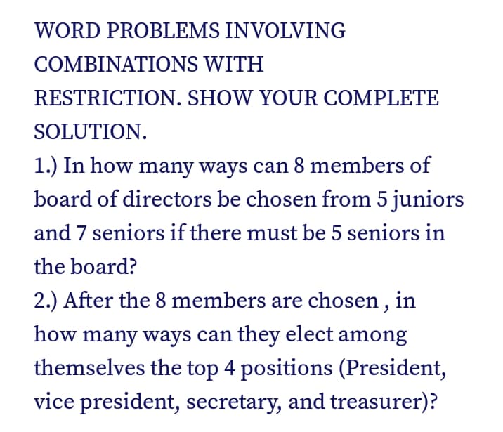 WORD PROBLEMS INVOLVING
COMBINΑΤIONS WITH
RESTRICTION. SHOW YOUR COMPLETE
SOLUTION.
1.) In how many ways can 8 members of
board of directors be chosen from 5 juniors
and 7 seniors if there must be 5 seniors in
the board?
2.) After the 8 members are chosen , in
how many ways can they elect among
themselves the top 4 positions (President,
vice president, secretary, and treasurer)?
