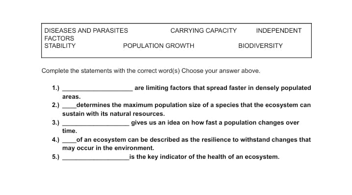 DISEASES AND PARASITES
CARRYING CAPACITY
INDEPENDENT
FACTORS
STABILITY
POPULATION GROWTH
BIODIVERSITY
Complete the statements with the correct word(s) Choose your answer above.
1.)
are limiting factors that spread faster in densely populated
areas.
2.)
_determines the maximum population size of a species that the ecosystem can
sustain with its natural resources.
3.)
gives us an idea on how fast a population changes over
time.
_of an ecosystem can be described as the resilience to withstand changes that
may occur in the environment.
4.)
5.)
_is the key indicator of the health of an ecosystem.

