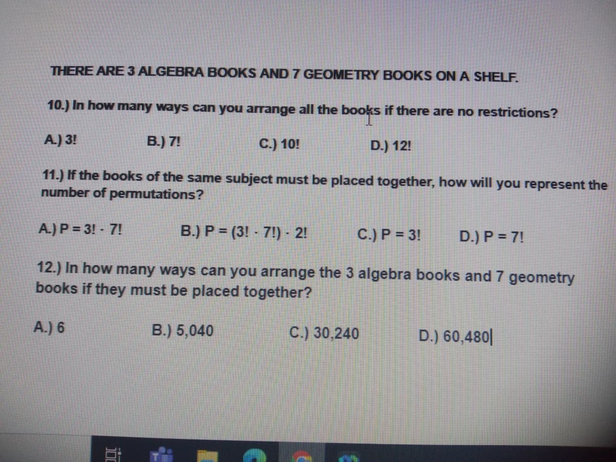 THERE ARE 3 ALGEBRA BOOKS AND 7 GEOMETRY BOOKS ON A SHELF.
10.) In how many ways can you arrange all the books if there are no restrictions?
A.) 3!
B.) 7!
C.) 10!
D.) 12!
11.) If the books of the same subject must be placed together, how will you represent the
number of permutations?
A.) P = 3! - 7!
B.) P = (3! - 7!) - 2!
C.) P = 3!
D.) P = 7!
12.) In how many ways can you arrange the 3 algebra books and 7 geometry
books if they must be placed together?
A.) 6
B.) 5,040
C.) 30,240
D.) 60,480|
