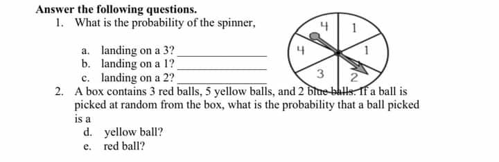 Answer the following questions.
1. What is the probability of the spinner,
a. landing on a 3?
b. landing on a 1?
c. landing on a 2?
2. A box contains 3 red balls, 5 yellow balls, and 2 blue-ballsTf a ball is
picked at random from the box, what is the probability that a ball picked
is a
d. yellow ball?
e. red ball?
4
3
2
1.
