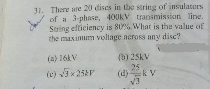 31. There are 20 discs in the string of insulators
of a 3-phase, 400kV transmission line.
String efficiency is 80%. What is the value of
the maximum voltage across any disc?
(a) 16kV
(b) 25kV
(c) V3 x 25kV
25
(d)k V
13
