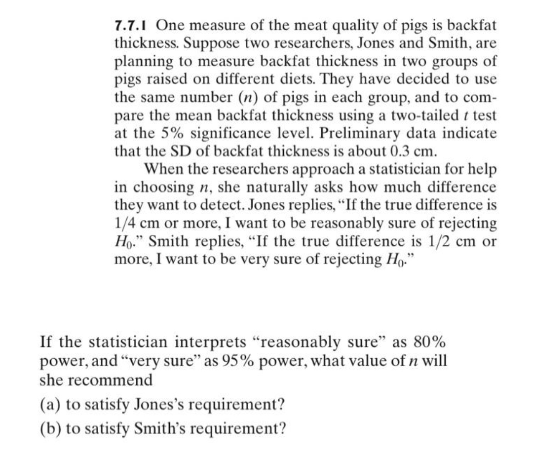 7.7.1 One measure of the meat quality of pigs is backfat
thickness. Suppose two researchers, Jones and Smith, are
planning to measure backfat thickness in two groups of
pigs raised on different diets. They have decided to use
the same number (n) of pigs in each group, and to com-
pare the mean backfat thickness using a two-tailed t test
at the 5% significance level. Preliminary data indicate
that the SD of backfat thickness is about 0.3 cm.
When the researchers approach a statistician for help
in choosing n, she naturally asks how much difference
they want to detect. Jones replies, "If the true difference is
1/4 cm or more, I want to be reasonably sure of rejecting
Ho." Smith replies, "If the true difference is 1/2 cm or
more, I want to be very sure of rejecting Ho."
If the statistician interprets "reasonably sure" as 80%
power, and "very sure" as 95% power, what value of n will
she recommend
(a) to satisfy Jones's requirement?
(b) to satisfy Smith's requirement?

