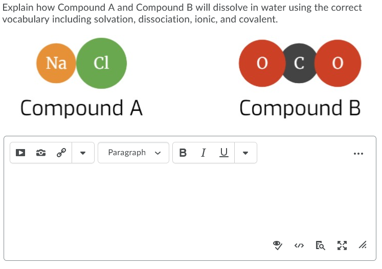 Explain how Compound A and Compound B will dissolve in water using the correct
vocabulary including solvation, dissociation, ionic, and covalent.
Na
Cl
о с о
Compound A
Compound B
Paragraph
В I U
...
</>
