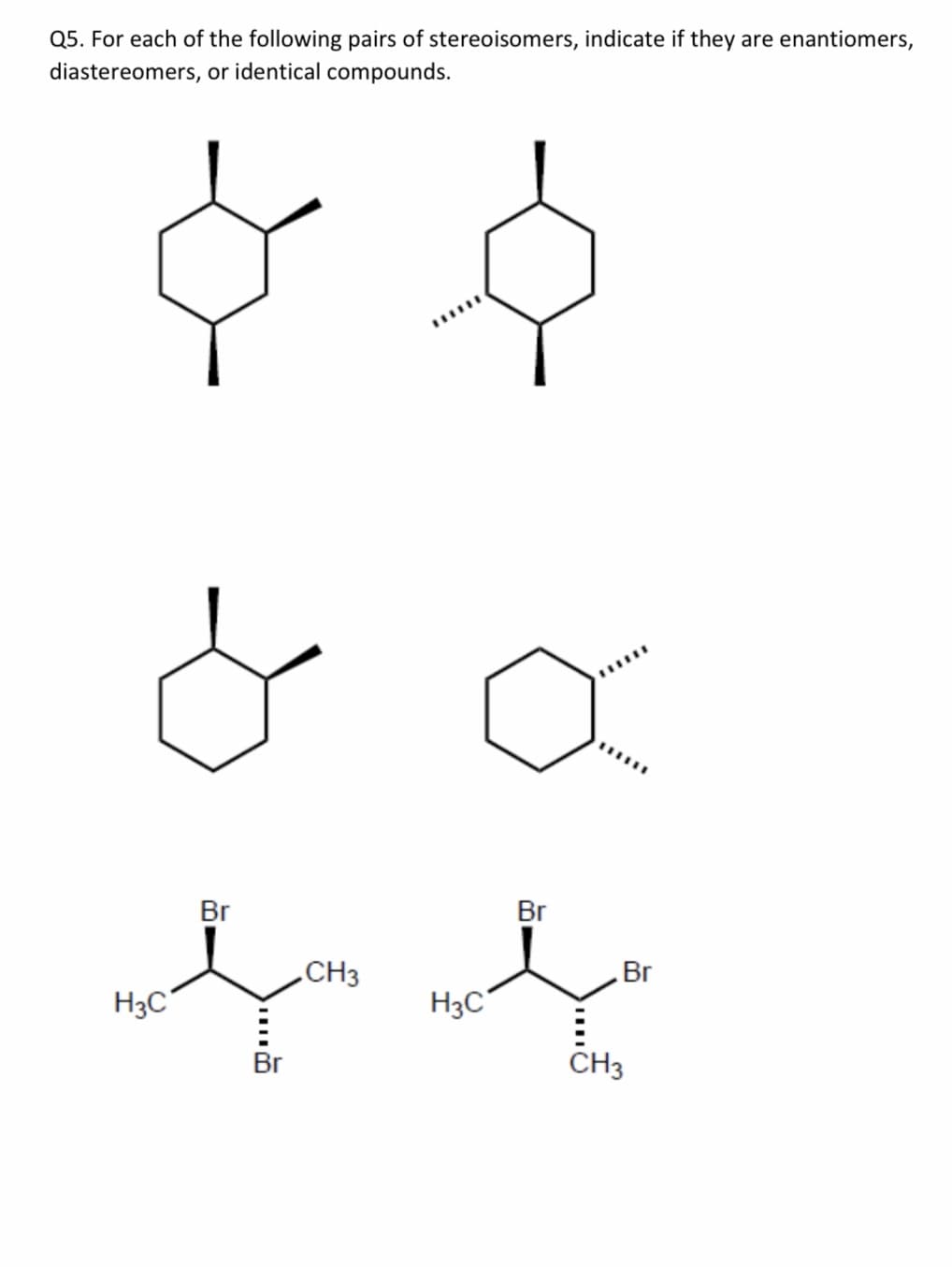 Q5. For each of the following pairs of stereoisomers, indicate if they are enantiomers,
diastereomers, or identical compounds.
Br
Br
CH3
Br
H3C°
H3C°
Br
CH3
