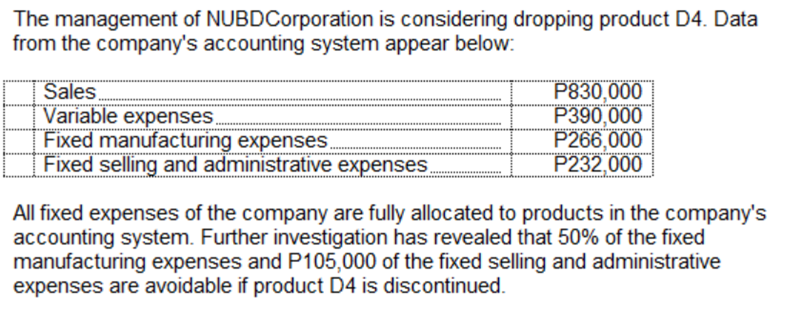 The management of NUBDCorporation is considering dropping product D4. Data
from the company's accounting system appear below:
Sales
Variable expenses.
Fixed manufacturing expenses.
Fixed selling and administrative expenses.
P830,000
P390,000
P266,000
P232,000
All fixed expenses of the company are fully allocated to products in the company's
accounting system. Further investigation has revealed that 50% of the fixed
manufacturing expenses and P105,000 of the fixed selling and administrative
expenses are avoidable if product D4 is discontinued.
