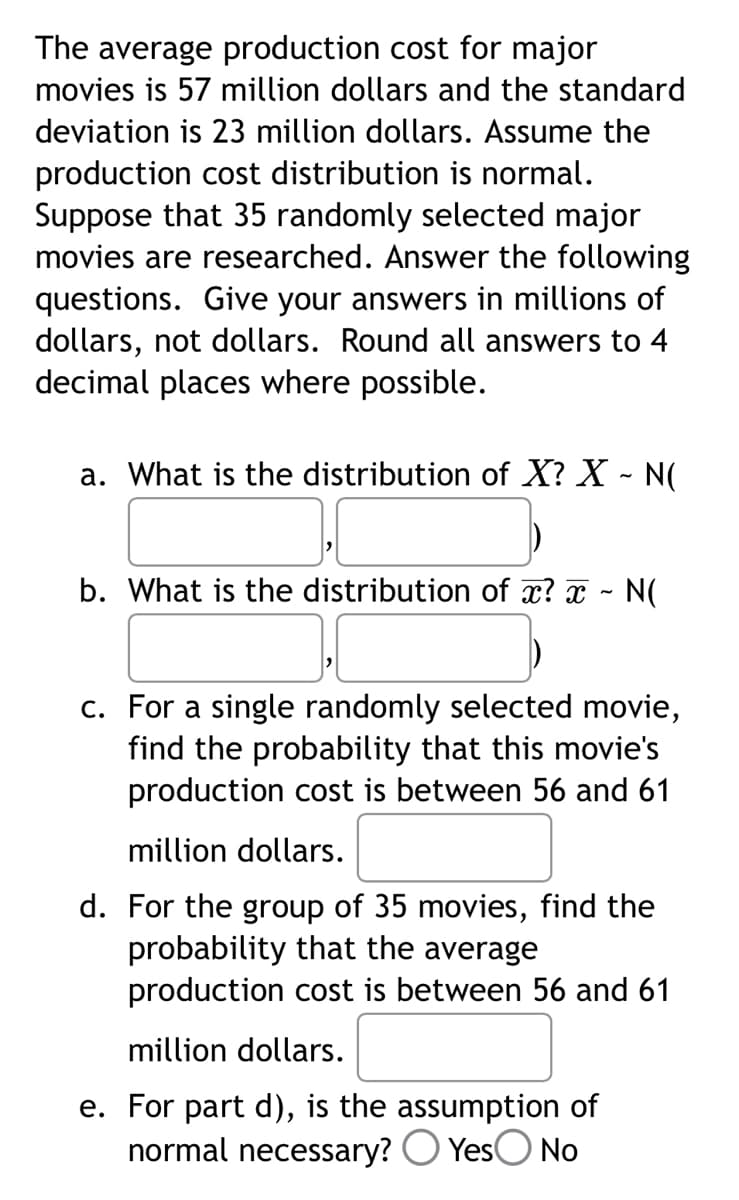 The average production cost for major
movies is 57 million dollars and the standard
deviation is 23 million dollars. Assume the
production cost distribution is normal.
Suppose that 35 randomly selected major
movies are researched. Answer the following
questions. Give your answers in millions of
dollars, not dollars. Round all answers to 4
decimal places where possible.
a. What is the distribution of X? X - N(
b. What is the distribution of x? x ~ N(
c. For a single randomly selected movie,
find the probability that this movie's
production cost is between 56 and 61
million dollars.
d. For the group of 35 movies, find the
probability that the average
production cost is between 56 and 61
million dollars.
e. For part d), is the assumption of
normal necessary? Yes No
