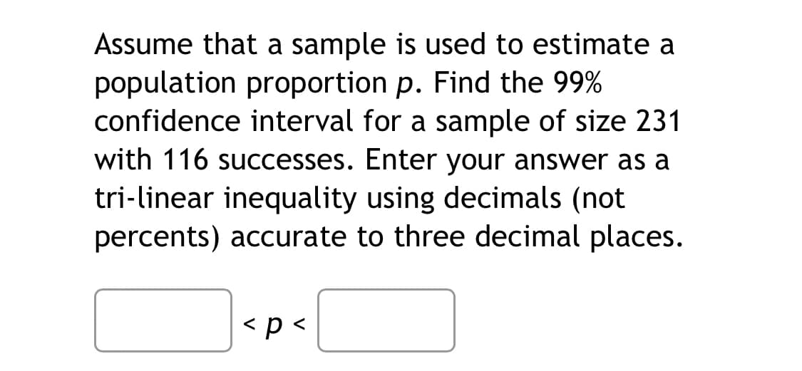 Assume that a sample is used to estimate a
population proportion p. Find the 99%
confidence interval for a sample of size 231
with 116 successes. Enter your answer as a
tri-linear inequality using decimals (not
percents) accurate to three decimal places.
< p <