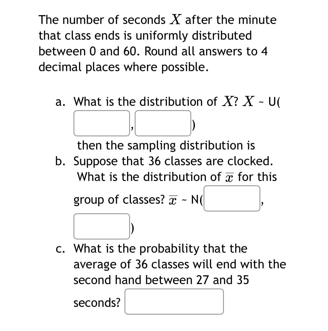 The number of seconds X after the minute
that class ends is uniformly distributed
between 0 and 60. Round all answers to 4
decimal places where possible.
a. What is the distribution of X? X - U(
then the sampling distribution is
b. Suppose that 36 classes are clocked.
What is the distribution of for this
group of classes? ~ N(
c. What is the probability that the
average of 36 classes will end with the
second hand between 27 and 35
seconds?