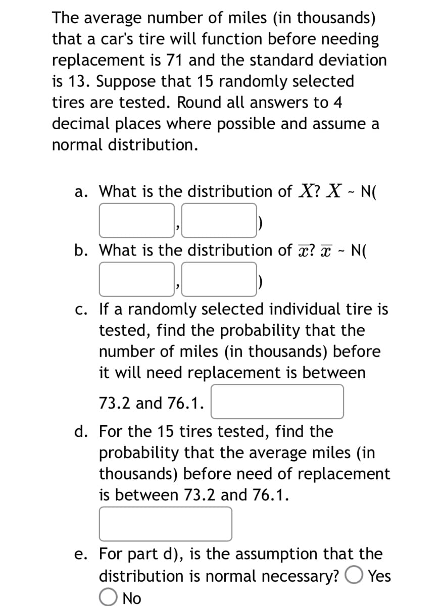 The average number of miles (in thousands)
that a car's tire will function before needing
replacement is 71 and the standard deviation
is 13. Suppose that 15 randomly selected
tires are tested. Round all answers to 4
decimal places where possible and assume a
normal distribution.
a. What is the distribution of X? X - N(
b. What is the distribution of x? x ~ N(
c. If a randomly selected individual tire is
tested, find the probability that the
number of miles (in thousands) before
it will need replacement is between
73.2 and 76.1.
d. For the 15 tires tested, find the
probability that the average miles (in
thousands) before need of replacement
is between 73.2 and 76.1.
e. For part d), is the assumption that the
distribution is normal necessary? Yes
No