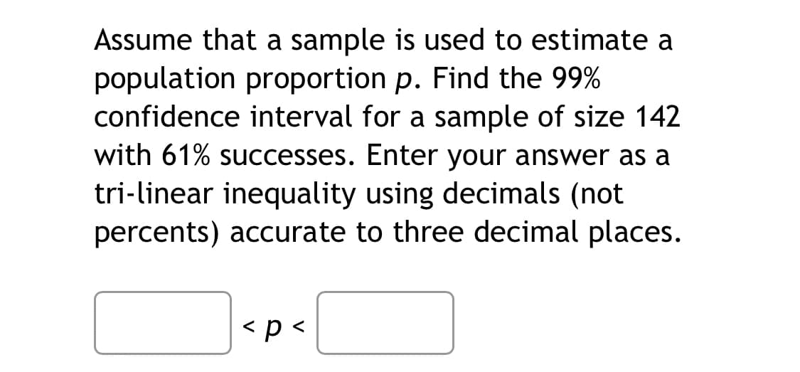Assume that a sample is used to estimate a
population proportion p. Find the 99%
confidence interval for a sample of size 142
with 61% successes. Enter your answer as a
tri-linear inequality using decimals (not
percents) accurate to three decimal places.
< p <