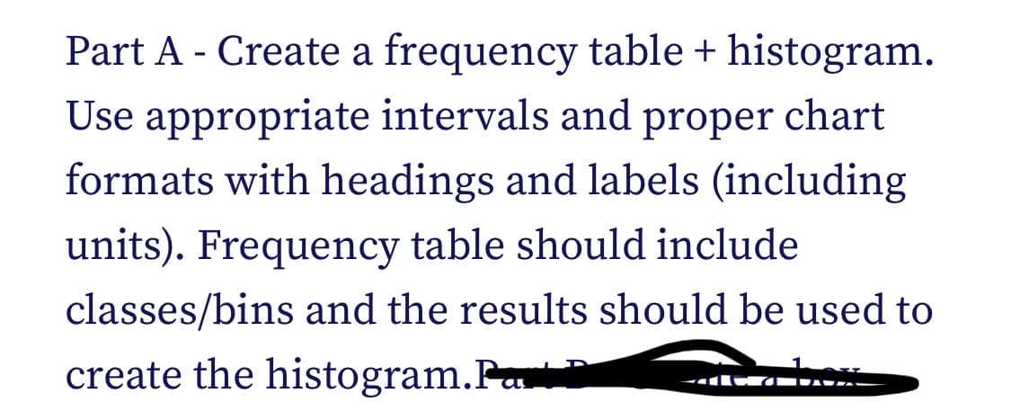 Part A - Create a frequency table + histogram.
Use appropriate intervals and proper chart
formats with headings and labels (including
units). Frequency table should include
classes/bins and the results should be used to
create the histogram.Par