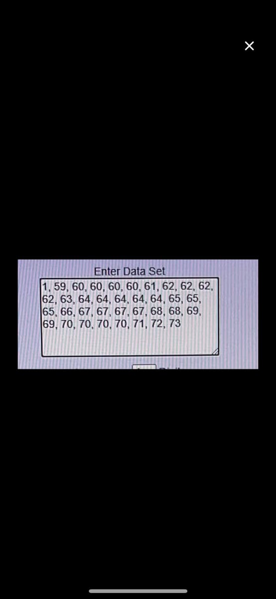 Enter Data Set
1, 59, 60, 60, 60, 60, 61, 62, 62, 62,
62, 63, 64, 64, 64, 64, 65, 65,
65, 66, 67, 67, 67, 67, 68, 68, 69,
69, 70, 70, 70, 70, 71, 72, 73
×