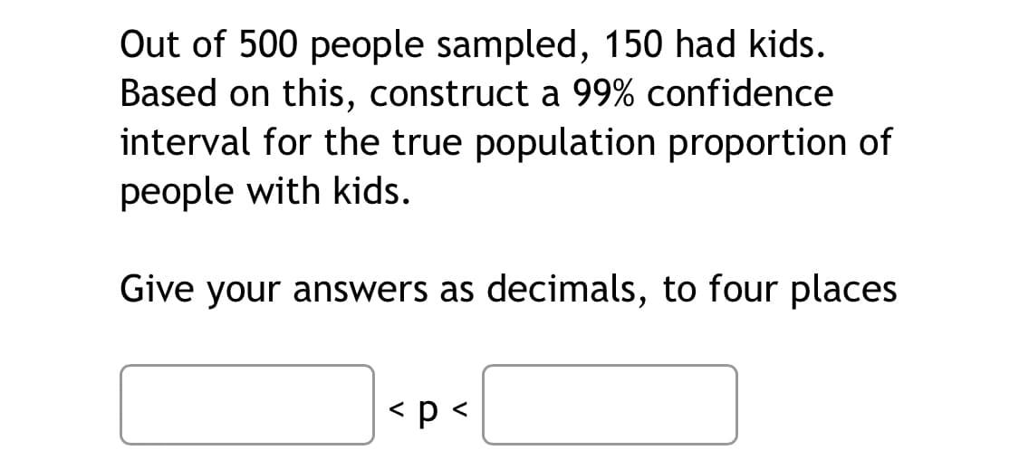 Out of 500 people sampled, 150 had kids.
Based on this, construct a 99% confidence
interval for the true population proportion of
people with kids.
Give your answers as decimals, to four places
< p <