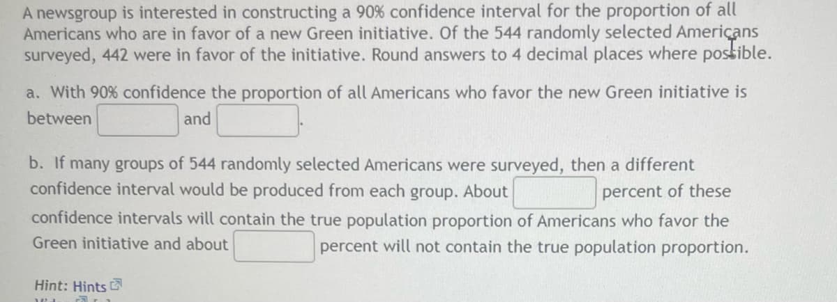 A newsgroup is interested in constructing a 90% confidence interval for the proportion of all
Americans who are in favor of a new Green initiative. Of the 544 randomly selected Americans
surveyed, 442 were in favor of the initiative. Round answers to 4 decimal places where possible.
a. With 90% confidence the proportion of all Americans who favor the new Green initiative is
between
and
b. If many groups of 544 randomly selected Americans were surveyed, then a different
confidence interval would be produced from each group. About
percent of these
confidence intervals will contain the true population proportion of Americans who favor the
Green initiative and about
percent will not contain the true population proportion.
Hint: Hints