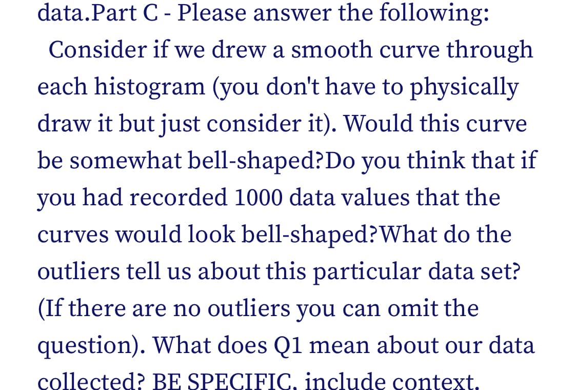 data.Part C - Please answer the following:
Consider if we drew a smooth curve through
each histogram (you don't have to physically
draw it but just consider it). Would this curve
be somewhat bell-shaped? Do you think that if
you had recorded 1000 data values that the
curves would look bell-shaped? What do the
outliers tell us about this particular data set?
(If there are no outliers you can omit the
question). What does Q1 mean about our data
collected? BE SPECIFIC. include context.