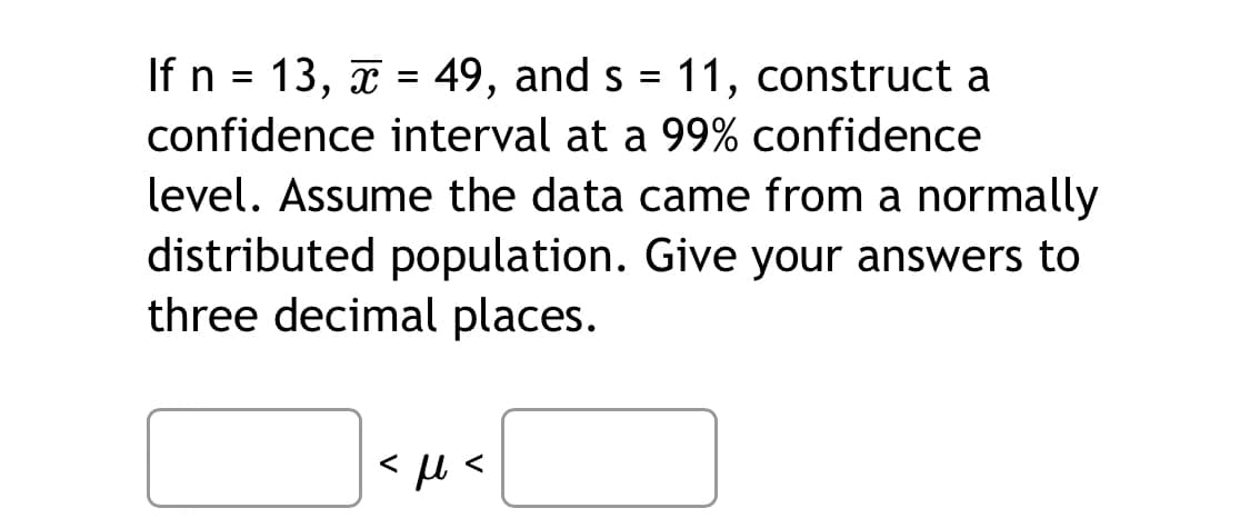 If n = 13, x = 49, and s = 11, construct a
confidence interval at a 99% confidence
level. Assume the data came from a normally
distributed population. Give your answers to
three decimal places.
<ft<