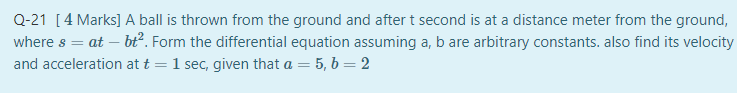 Q-21 [4 Marks] A ball is thrown from the ground and after t second is at a distance meter from the ground,
where s = at – bť². Form the differential equation assuming a, b are arbitrary constants. also find its velocity
and acceleration at t
1 sec, given that a = 5, b = 2
