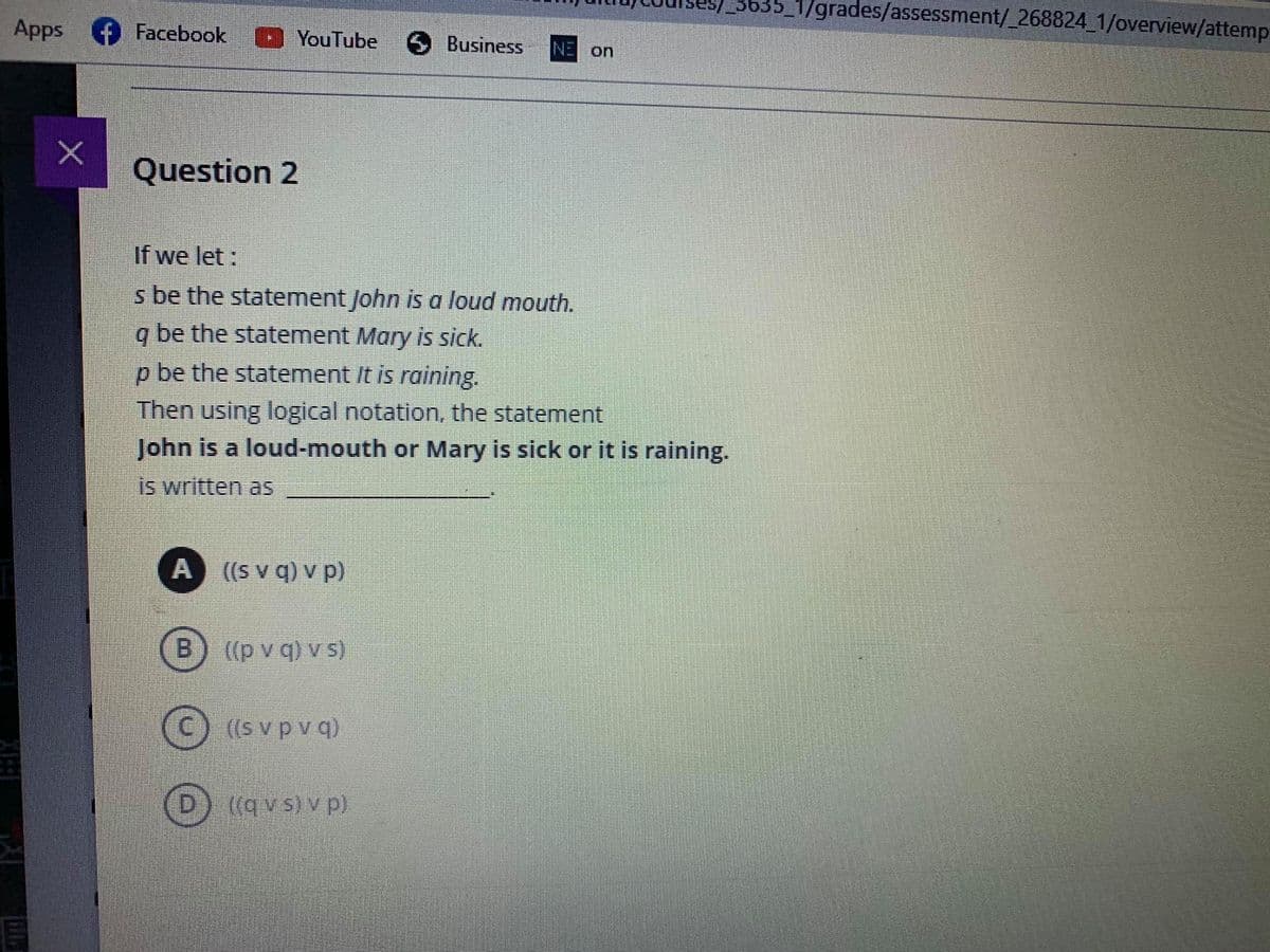 1/grades/assessment/_268824 1/overview/attemp
Apps f Facebook
YouTube 6 Business
NE on
Question 2
If we let :
s be the statement John is a loud mouth.
q be the statement Mary is sick.
p be the statement It is raining.
Then using logical notation, the statement
John is a loud-mouth or Mary is sick or it is raining.
is written as
A ((S v q) v p)
B.
((p v q) v s)
((s v p v q)
{(q v s) v p).
