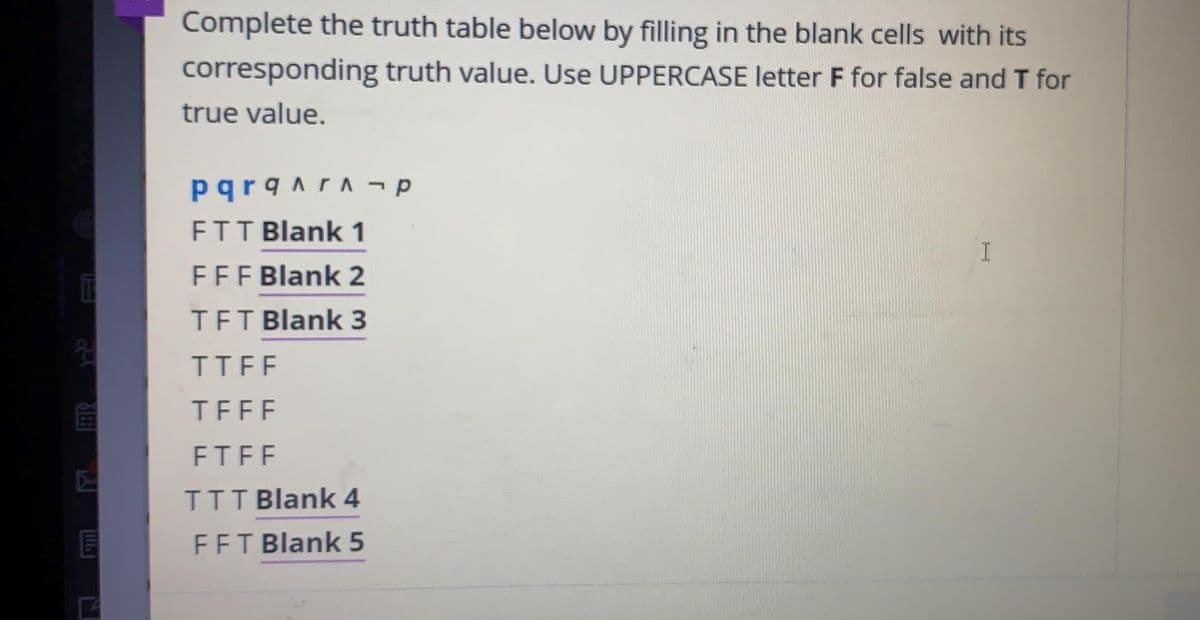 Complete the truth table below by filling in the blank cells with its
corresponding truth value. Use UPPERCASE letter F for false and T for
true value.
pqrqnrA - p
FTT Blank 1
FFF Blank 2
TFT Blank 3
20
TTFF
TFFF
FTFF
IIT Blank 4
FFT Blank 5
ER
