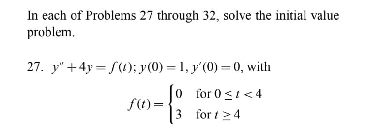 In each of Problems 27 through 32, solve the initial value
problem.
27. y" +4y = f(1); y(0) = 1, y'(0) =0, with
%3D
|0 for 0<t < 4
f(t) =
3 for t >4
