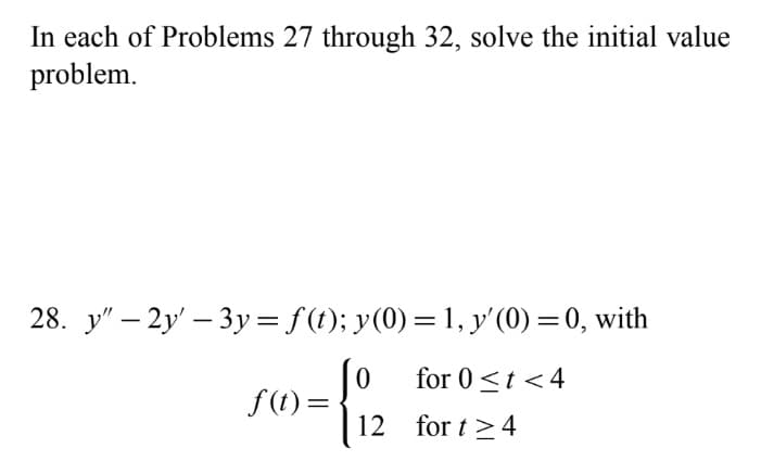 In each of Problems 27 through 32, solve the initial value
problem.
28. y" – 2y' – 3y = f(t); y(0)=1, y'(0) = 0, with
for 0<t < 4
f(1) =
12 for t >4
