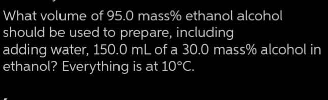 What volume of 95.0 mass% ethanol alcohol
should be used to prepare, including
adding water, 150.0 mL of a 30.0 mass% alcohol in
is at 10°C.
ethanol? Everything