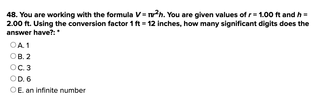 48. You are working with the formula V = ²h. You are given values of r = 1.00 ft and h =
2.00 ft. Using the conversion factor 1 ft = 12 inches, how many significant digits does the
answer have?: *
OA. 1
OB. 2
OC. 3
OD. 6
O E. an infinite number