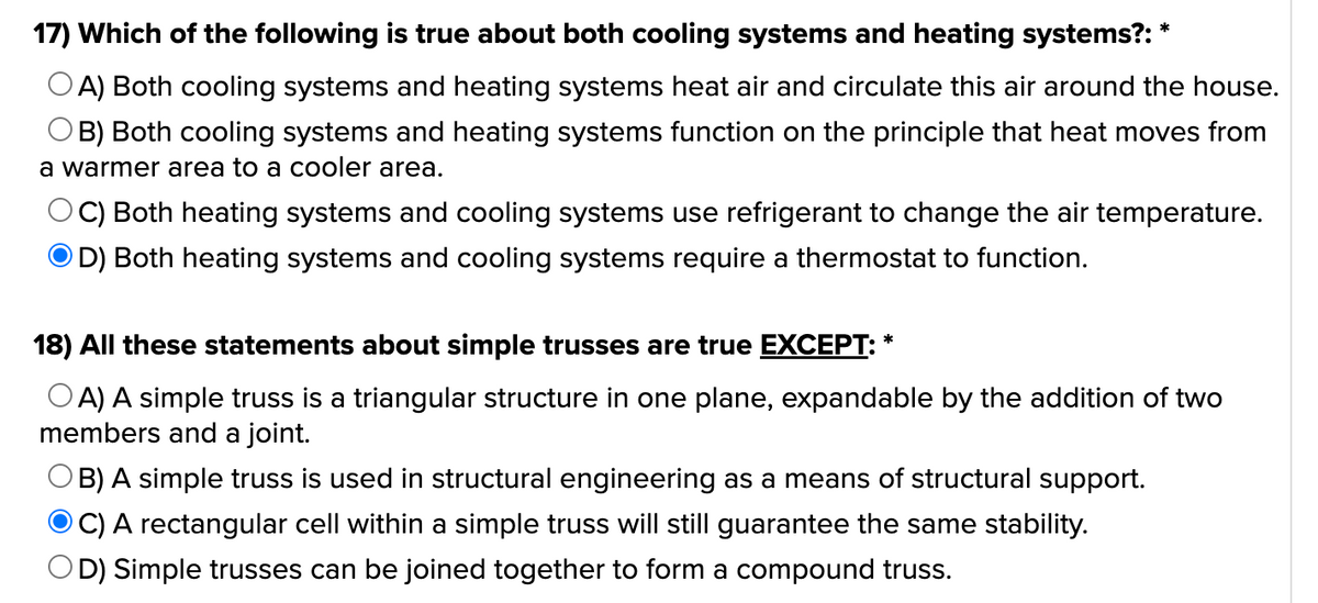 17) Which of the following is true about both cooling systems and heating systems?: *
A) Both cooling systems and heating systems heat air and circulate this air around the house.
OB) Both cooling systems and heating systems function on the principle that heat moves from
a warmer area to a cooler area.
OC) Both heating systems and cooling systems use refrigerant to change the air temperature.
OD) Both heating systems and cooling systems require a thermostat to function.
18) All these statements about simple trusses are true EXCEPT: *
OA) A simple truss is a triangular structure in one plane, expandable by the addition of two
members and a joint.
© B) A simple truss is used in structural engineering as a means of structural support.
OC) A rectangular cell within a simple truss will still guarantee the same stability.
OD) Simple trusses can be joined together to form a compound truss.