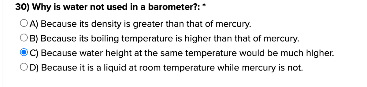 30) Why is water not used in a barometer?: *
OA) Because its density is greater than that of mercury.
OB) Because its boiling temperature is higher than that of mercury.
O C) Because water height at the same temperature would be much higher.
OD) Because it is a liquid at room temperature while mercury is not.
