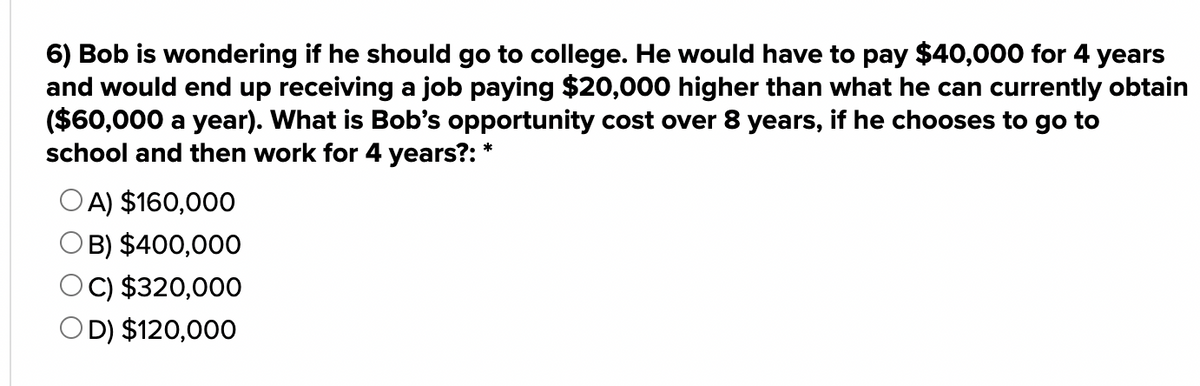 6) Bob is wondering if he should go to college. He would have to pay $40,000 for 4 years
and would end up receiving a job paying $20,000 higher than what he can currently obtain
($60,000 a year). What is Bob's opportunity cost over 8 years, if he chooses to go to
school and then work for 4 years?: *
OA) $160,000
O B) $400,000
OC) $320,000
OD) $120,000
