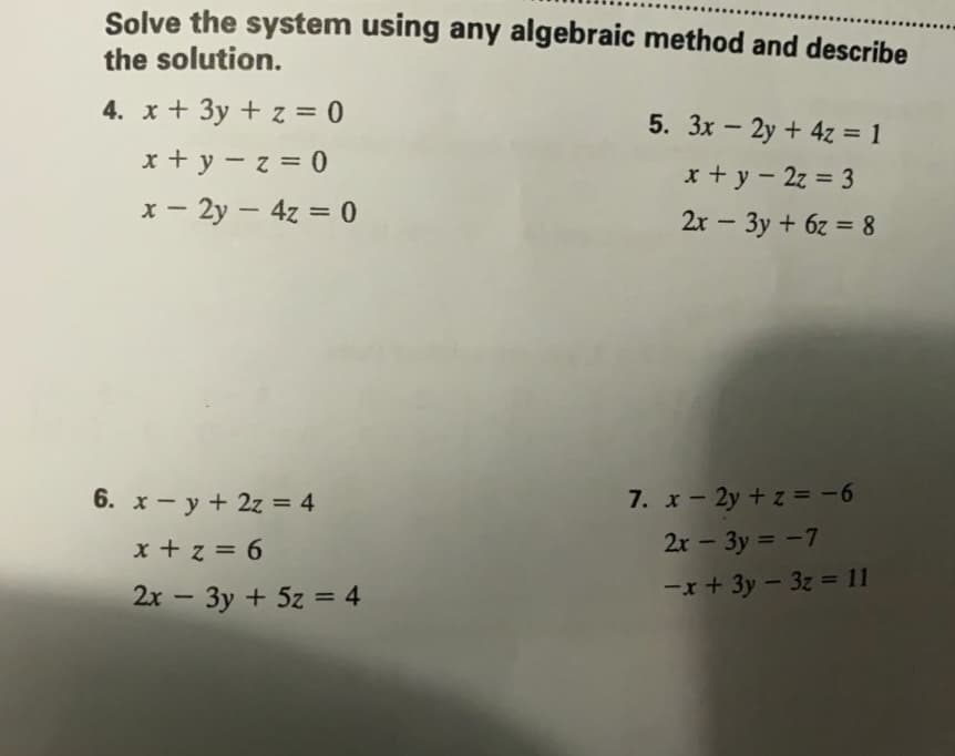 Solve the system using any algebraic method and describe
the solution.
4. x + 3y + z = 0
5. 3x – 2y + 4z = 1
x + y -z= 0
x + y - 2z = 3
x - 2y – 4z = 0
|
%3D
2x - 3y + 6z = 8
6. x - y + 2z = 4
7. x- 2y + z = -6
x + z = 6
2x - 3y = -7
%3D
2x - 3y + 5z = 4
-x+ 3y - 3z = 11
