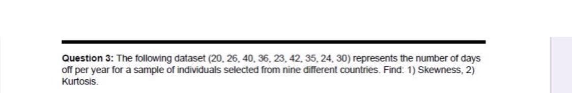 Question 3: The following dataset (20 , 26, 40, 36, 23, 42, 35, 24 , 30) represents the number of days
off per year for a sample of individuals selected from nine different countries. Find: 1) Skewness, 2)
Kurtosis.
