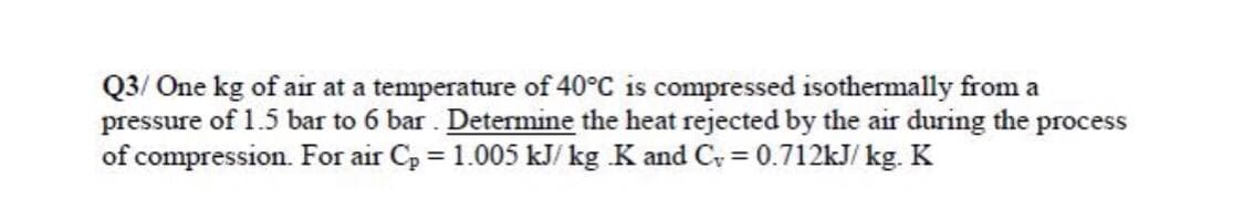 Q3/ One kg of air at a temperature of 40°C is compressed isothermally from a
pressure of 1.5 bar to 6 bar . Determine the heat rejected by the air during the
of compression. For air Cp = 1.005 kJ/ kg K and C = 0.712kJ/ kg. K
process
