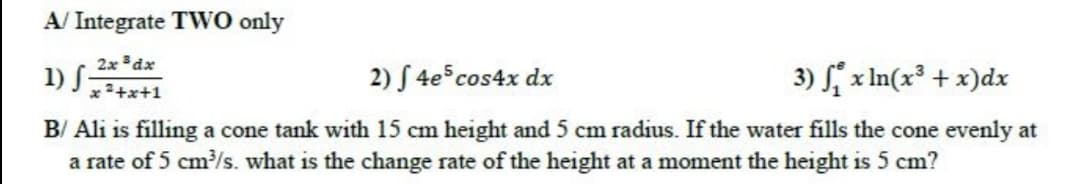 A/ Integrate TWO only
2x dx
1) S-
2) S 4e cos4x dx
3) x In(x³ + x)dx
x 2+x+1
B/ Ali is filling a cone tank with 15 cm height and 5 cm radius. If the water fills the cone evenly at
a rate of 5 cm/s. what is the change rate of the height at a moment the height is 5 cm?
