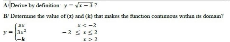A/ Derive by definition: y = Vx - 3 ?
B/ Determine the value of (z) and (k) that makes the function continuous within its domain?
x<-2
- 2 < x<2
x > 2
y ={3x?
