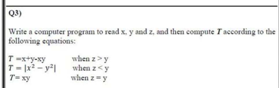 Q3)
Write a computer program to read x, y and z, and then compute Taccording to the
following equations:
T =x+y-xy
T = |x2 – y²|
T= xy
when z>y
when z<y
when z = y
