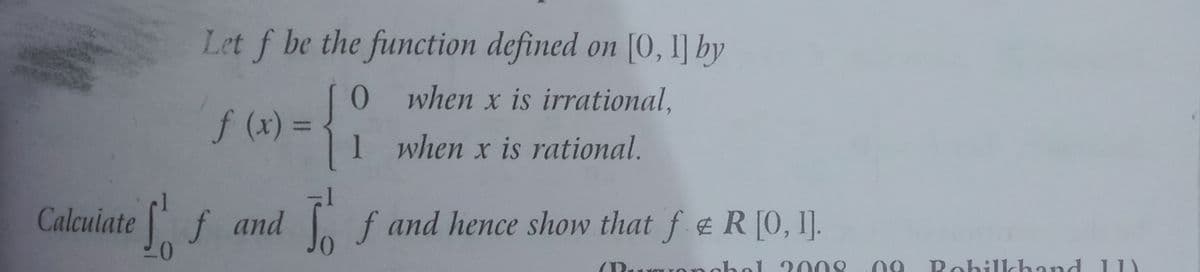 Let f be the function defined on [0, I] by
when x is irrational,
f (x)
%3D
1 when x is rational.
Calcuiatef
and f and hence show that f e R [0, I].
nnchol 008
Rohilkhand 11)
