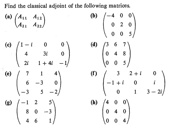 Find the classical adjoint of the following matrices.
-4 0 0
(b)
(a)
(A11 A12
A21 A22)
(d)
/3 6 7
(c)
0 4 8
3i
1 + 4i
2i
2 + i
(e)
(f)
3
-1 + i
2i/
3 -
-3
5
4 0 0
(h)
(g)
8 0
-3
1
4 6
3.
2)
6.
