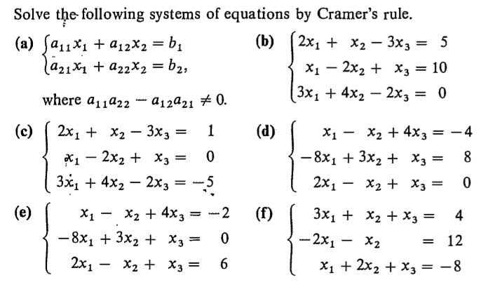 Solve the following systems of equations by Cramer's rule.
(b)
(а) fа1х, + а2х, — b;
lа21х, + а22X2 %3D bz,
2x1 + х, — 3хз — 5
X1 – 2x2 + x3 = 10
( 3х, + 4x, — 2хз 3D 0
where aja22 - a12a21 # 0.
(c)
2х1 + X2 — Зxз —
(d)
X1 - X2 + 4x3 = – 4
- 8x1 + 3x2 + X3 =
х, — 2х2 + хз —
8
Зx, + 4x, — 2хз
2х1 — X2 + Хз —
X2 + 4x3
- 8x1 + 3x2 + X3 =
(e)
- 2
(f)
3x1 + X2 + X3 =
4
— 2х, — X2
12
2x1 –
X2 + X3 =
X1 + 2x2 + x3 = -8
