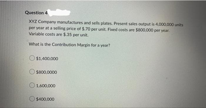 Question 4
XYZ Company manufactures and sells plates. Present sales output is 4,000,000 units
per year at a selling price of $.70 per unit. Fixed costs are $800,000 per year.
Variable costs are $.35 per unit.
What is the Contribution Margin for a year?
$1,400,000
$800,0000
1,600,000
$400,000