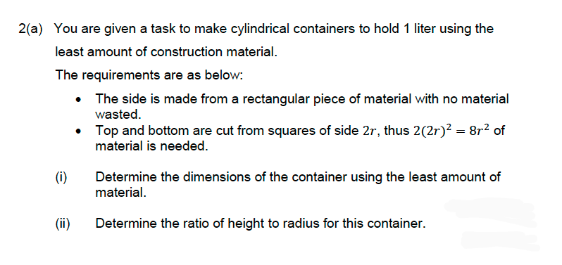 2(a) You are given a task to make cylindrical containers to hold 1 liter using the
least amount of construction material.
The requirements are as below:
• The side is made from a rectangular piece of material with no material
wasted.
•
Top and bottom are cut from squares of side 2r, thus 2(2r)² = 8r² of
material is needed.
(i)
(ii)
Determine the dimensions of the container using the least amount of
material.
Determine the ratio of height to radius for this container.