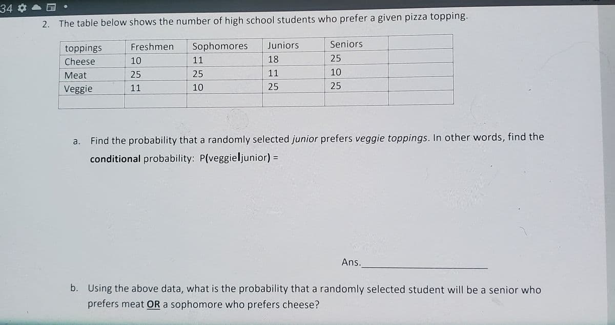 34 a
2. The table below shows the number of high school students who prefer a given pizza topping.
toppings
Freshmen
Sophomores
Juniors
Seniors
Cheese
10
11
18
25
Meat
25
25
11
10
Veggie
11
10
25
25
a. Find the probability that a randomly selected junior prefers veggie toppings. In other words, find the
conditional probability: P(veggieljunior) :
Ans.
b. Using the above data, what is the probability that a randomly selected student will be a senior who
prefers meat OR a sophomore who prefers cheese?
