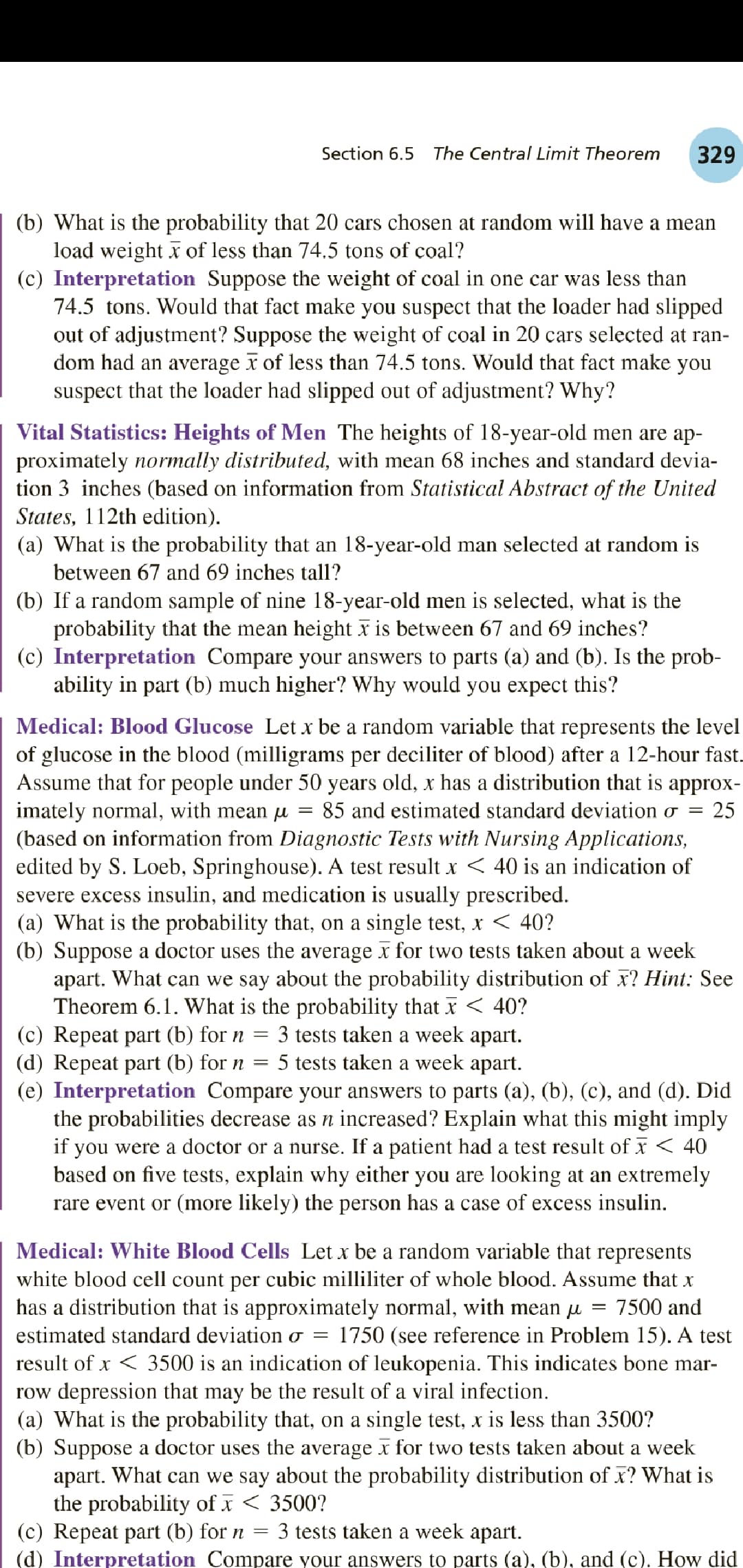 Section 6.5
The Central Limit Theorem
329
(b) What is the probability that 20 cars chosen at random will have a mean
load weight x of less than 74.5 tons of coal?
(c) Interpretation Suppose the weight of coal in one car was less than
74.5 tons. Would that fact make you suspect that the loader had slipped
out of adjustment? Suppose the weight of coal in 20 cars selected at ran-
dom had an average x of less than 74.5 tons. Would that fact make you
suspect that the loader had slipped out of adjustment? Why?
Vital Statistics: Heights of Men The heights of 18-year-old men are ap-
proximately normally distributed, with mean 68 inches and standard devia-
tion 3 inches (based on information from Statistical Abstract of the United
States, 112th edition).
(a) What is the probability that an 18-year-old man selected at random is
between 67 and 69 inches tall?
(b) If a random sample of nine 18-year-old men is selected, what is the
probability that the mean height x is between 67 and 69 inches?
(c) Interpretation Compare your answers to parts (a) and (b). Is the prob-
ability in part (b) much higher? Why would you expect this?
Medical: Blood Glucose Let x be a random variable that represents the level
of glucose in the blood (milligrams per deciliter of blood) after a 12-hour fast.
Assume that for people under 50 years old, x has a distribution that is approx-
imately normal, with mean u
(based on information from Diagnostic Tests with Nursing Applications,
edited by S. Loeb, Springhouse). A test result x < 40 is an indication of
severe excess insulin, and medication is usually prescribed.
(a) What is the probability that, on a single test, x < 40?
(b) Suppose a doctor uses the average x for two tests taken about a week
apart. What can we say about the probability distribution of x? Hint: See
Theorem 6.1. What is the probability that x < 40?
(c) Repeat part (b) for n
(d) Repeat part (b) for n
(e) Interpretation Compare your answers to parts (a), (b), (c), and (d). Did
the probabilities decrease as n increased? Explain what this might imply
if you were a doctor or a nurse. If a patient had a test result of x < 40
based on five tests, explain why either you are looking at an extremely
rare event or (more likely) the person has a case of excess insulin.
85 and estimated standard deviation o =
25
= 3 tests taken a week apart.
5 tests taken a week apart.
Medical: White Blood Cells Let x be a random variable that represents
white blood cell count per cubic milliliter of whole blood. Assume that x
has a distribution that is approximately normal, with mean u
7500 and
estimated standard deviation o =
1750 (see reference in Problem 15). A test
result of x < 3500 is an indication of leukopenia. This indicates bone mar-
row depression that may be the result of a viral infection.
(a) What is the probability that, on a single test, x is less than 3500?
(b) Suppose a doctor uses the average x for two tests taken about a week
apart. What can we say about the probability distribution of x? What is
the probability of I < 3500?
(c) Repeat part (b) for n = 3 tests taken a week apart.
(d) Interpretation Compare your answers to parts (a), (b), and (c). How did
