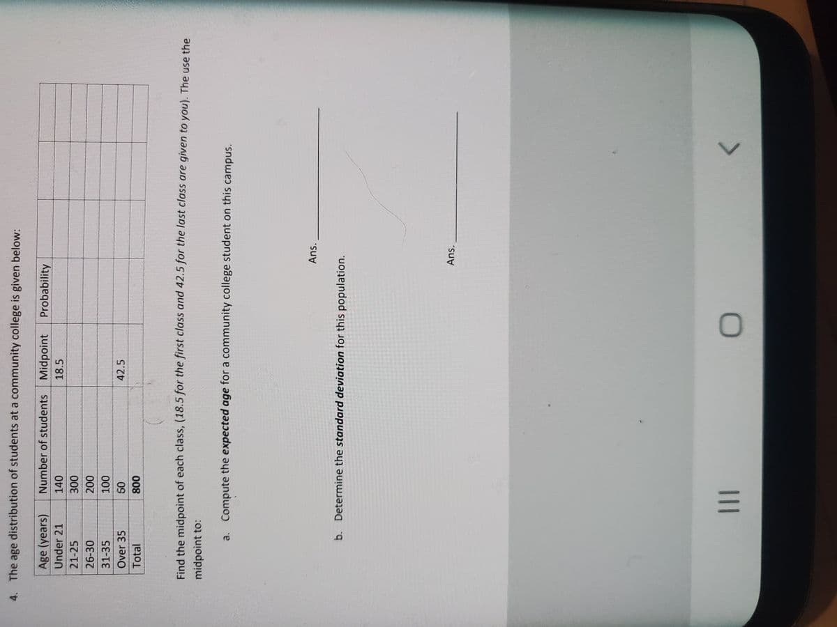 4. The age distribution of students at a community college is given below:
Age (years)
Number of students Midpoint
Probability
Under 21
140
18.5
21-25
26-30
31-35
Over 35
42.5
09
Total
008
Find the midpoint of each class, (18.5 for the first class and 42.5 for the last class are given to you). The use the
midpoint to:
a. Compute the expected age for a community college student on this campus.
Ans.
b. Determine the standard deviation for this population.
Ans.
II
