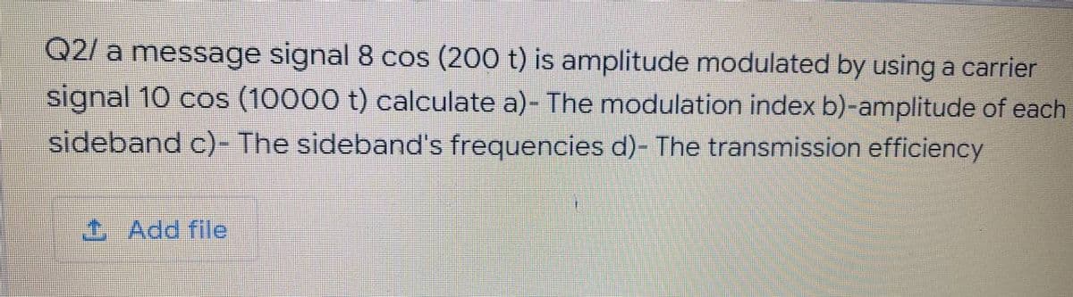 Q2/ a message signal 8 cos (200 t) is amplitude modulated by using a carrier
signal 10 cos (10000 t) calculate a)- The modulation index b)-amplitude of each
sideband c)- The sideband's frequencies d)- The transmission efficiency
Add file
