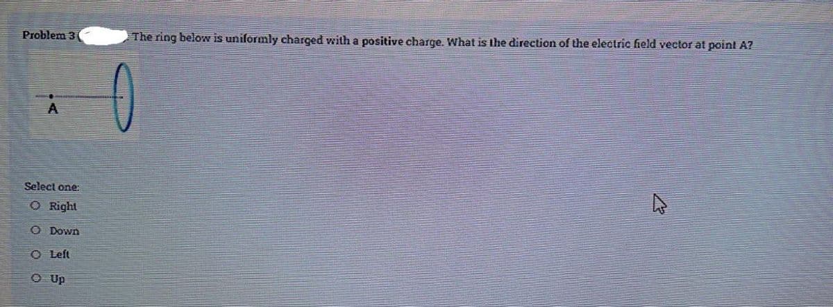 Problem 3
The ring below is uniformly charged with a positive charge. What is the direction of the electric field vector at poinl A?
0
A
Select one:
O Right
O Down
O Left
O Up
