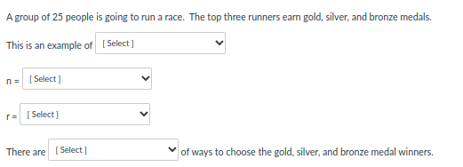 A group of 25 people is going to run a race. The top three runners earn gold, silver, and bronze medals.
This is an example of
[Select]
n = [Select]
r = [Select]
There are [Select]
of ways to choose the gold, silver, and bronze medal winners.